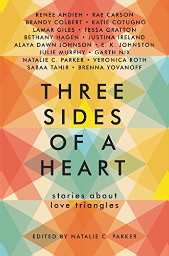 Justina Ireland, Garth Nix, Julie Murphy, Veronica Roth, Tessa Gratton, Rae Carson, Renée Ahdieh, Alaya Dawn Johnson, Sabaa Tahir, Natalie C. Parker, Brandy Colbert, Katie Cotugno, Lamar Giles, Bethany Hagen, E. K. Johnston, Brenna Yovanoff: Three Sides of a Heart: Stories About Love Triangles (HarperTeen)